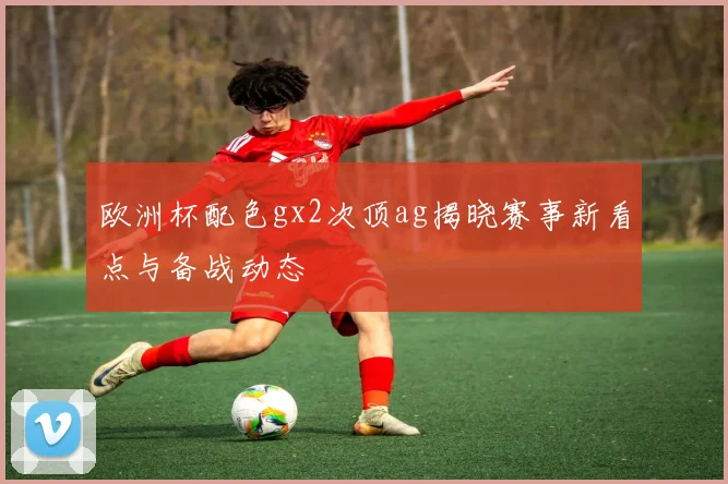 欧洲杯配色gx2次顶ag揭晓赛事新看点与备战动态