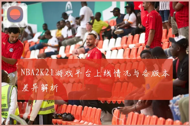 NBA2K21游戏平台上线情况与各版本差异解析