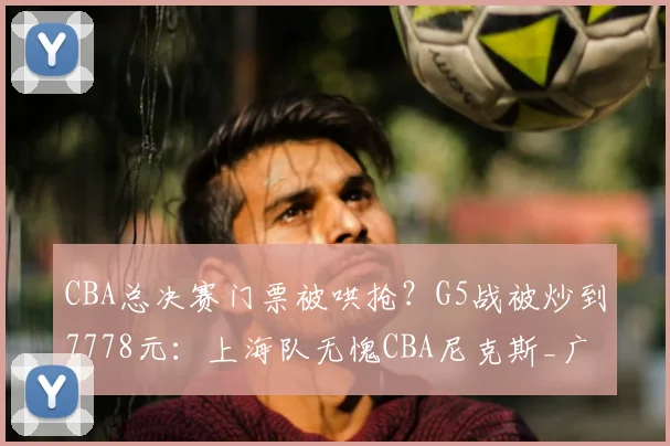 CBA总决赛门票被哄抢？G5战被炒到7778元：上海队无愧CBA尼克斯_广厦队_广厦_辽宁