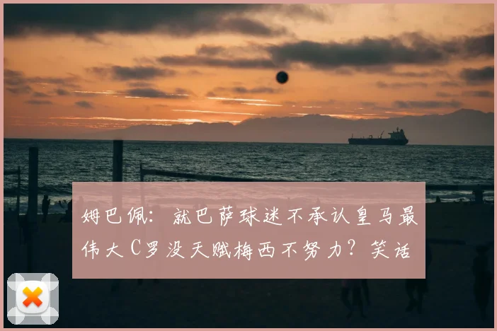 姆巴佩：就巴萨球迷不承认皇马最伟大 C罗没天赋梅西不努力？笑话