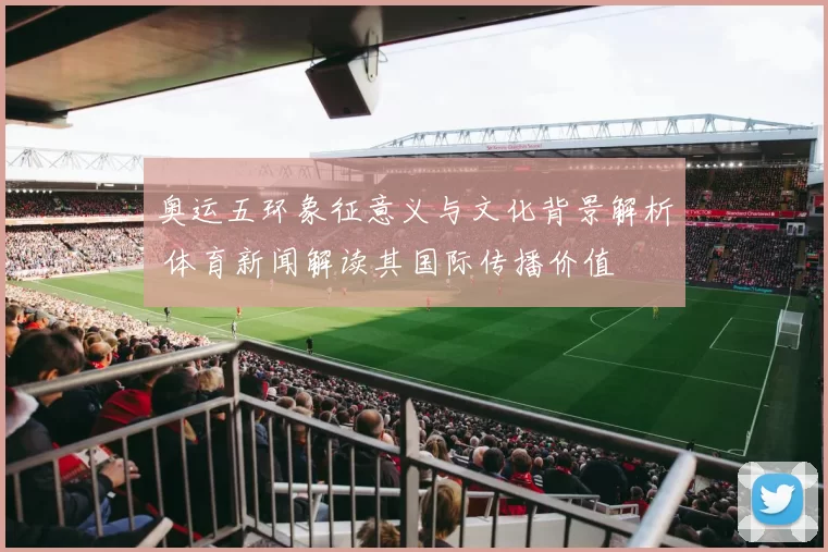 奥运五环象征意义与文化背景解析 体育新闻解读其国际传播价值