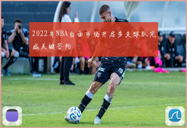 2022年NBA自由市场开启多支球队完成关键签约