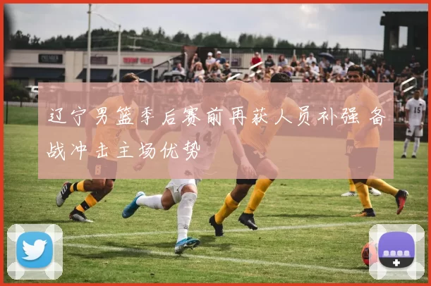 辽宁男篮季后赛前再获人员补强 备战冲击主场优势