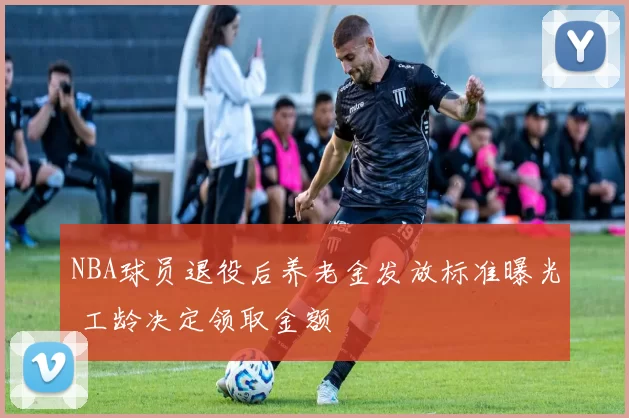 NBA球员退役后养老金发放标准曝光 工龄决定领取金额