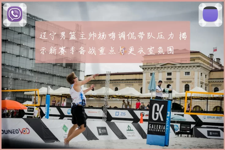辽宁男篮主帅杨鸣调侃带队压力 揭示新赛季备战重点与更衣室氛围