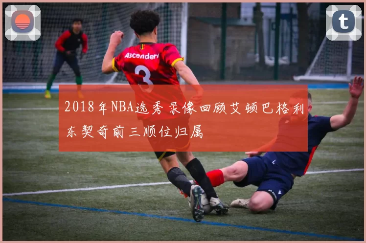 2018年NBA选秀录像回顾艾顿巴格利东契奇前三顺位归属