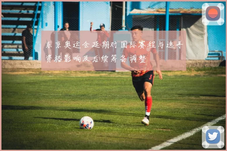 东京奥运会延期对国际赛程与选手资格影响及后续筹备调整