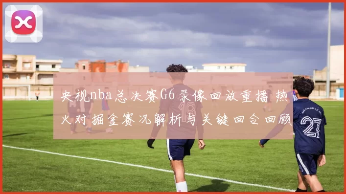 央视nba总决赛G6录像回放重播 热火对掘金赛况解析与关键回合回顾