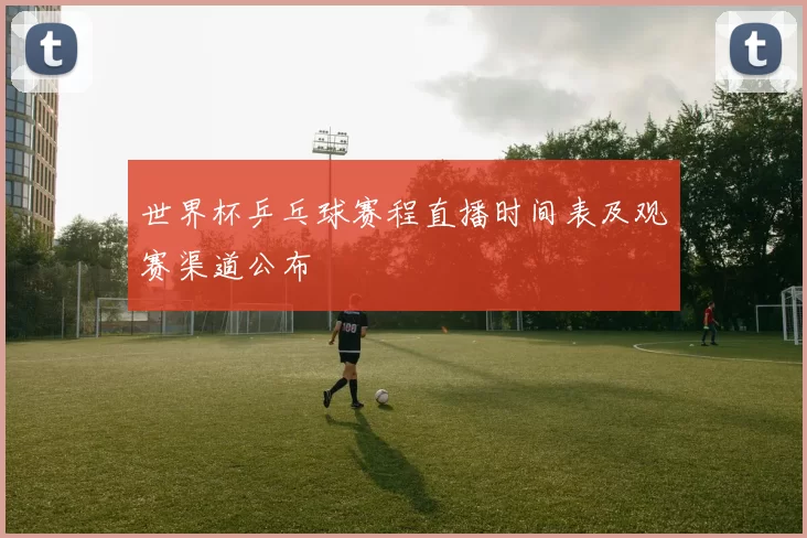 世界杯乒乓球赛程直播时间表及观赛渠道公布