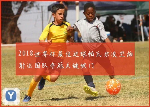 2018世界杯最佳进球帕瓦尔凌空抽射法国队夺冠关键破门