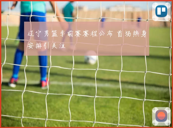 辽宁男篮季前赛赛程公布 首场热身安排引关注