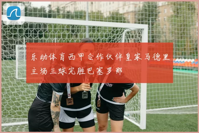 乐动体育西甲合作伙伴皇家马德里主场三球完胜巴塞罗那