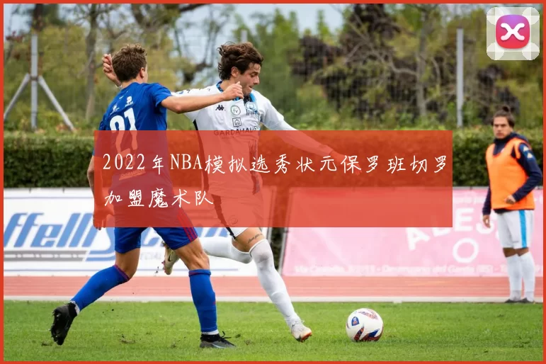 2022年NBA模拟选秀状元保罗班切罗加盟魔术队