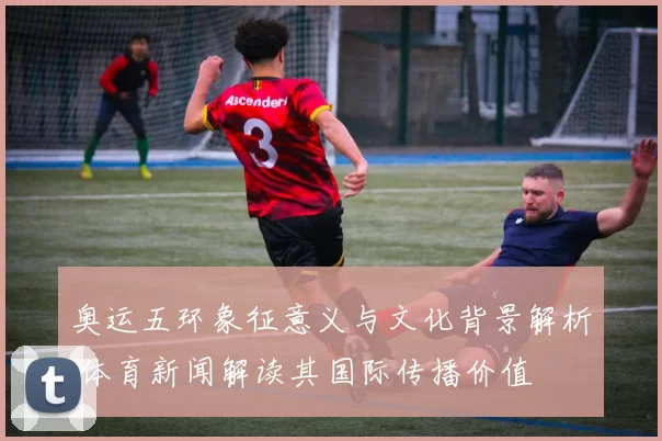 奥运五环象征意义与文化背景解析 体育新闻解读其国际传播价值