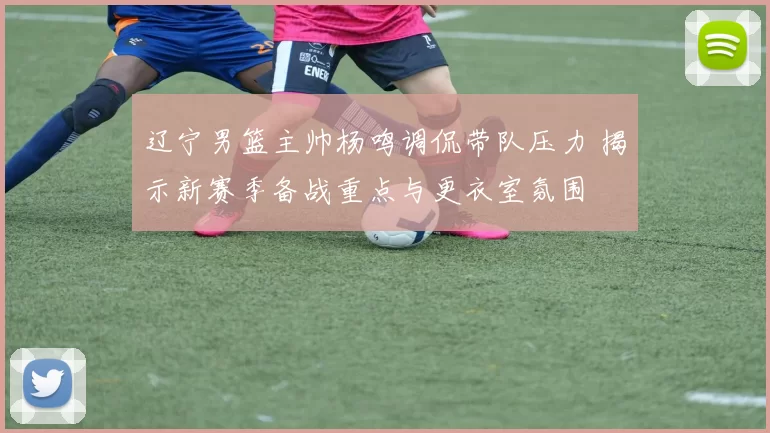 辽宁男篮主帅杨鸣调侃带队压力 揭示新赛季备战重点与更衣室氛围