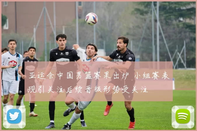 亚运会中国男篮赛果出炉 小组赛表现引关注后续晋级形势受关注