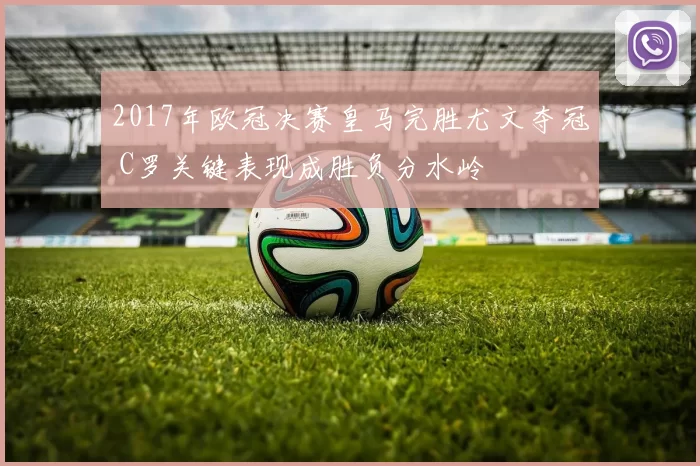 2017年欧冠决赛皇马完胜尤文夺冠 C罗关键表现成胜负分水岭