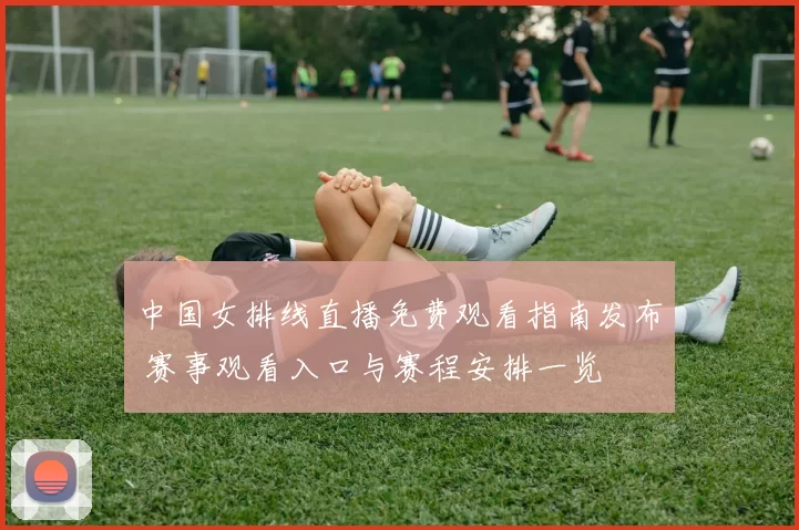 中国女排线直播免费观看指南发布 赛事观看入口与赛程安排一览