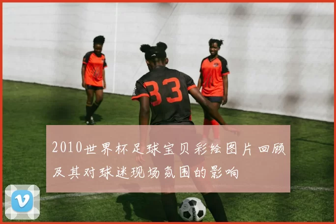 2010世界杯足球宝贝彩绘图片回顾及其对球迷现场氛围的影响