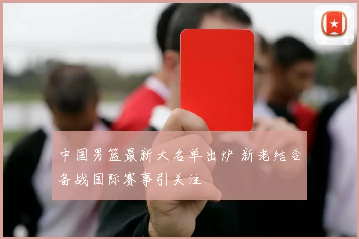 中国男篮最新大名单出炉 新老结合备战国际赛事引关注