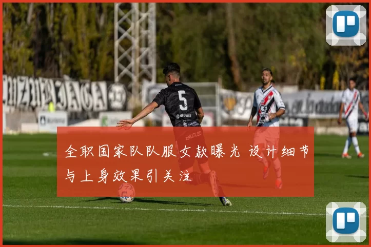 全职国家队队服女款曝光 设计细节与上身效果引关注