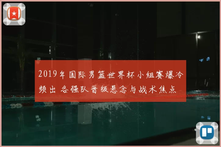 2019年国际男篮世界杯小组赛爆冷频出 各强队晋级悬念与战术焦点