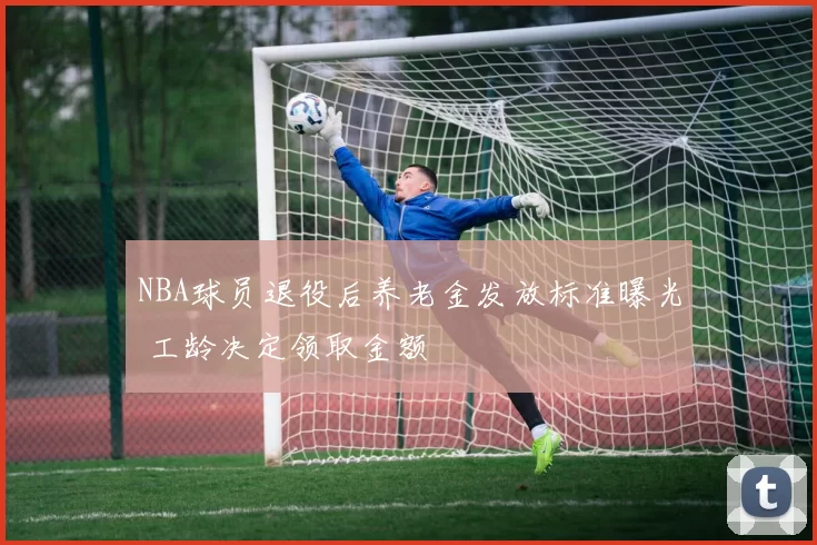 NBA球员退役后养老金发放标准曝光 工龄决定领取金额