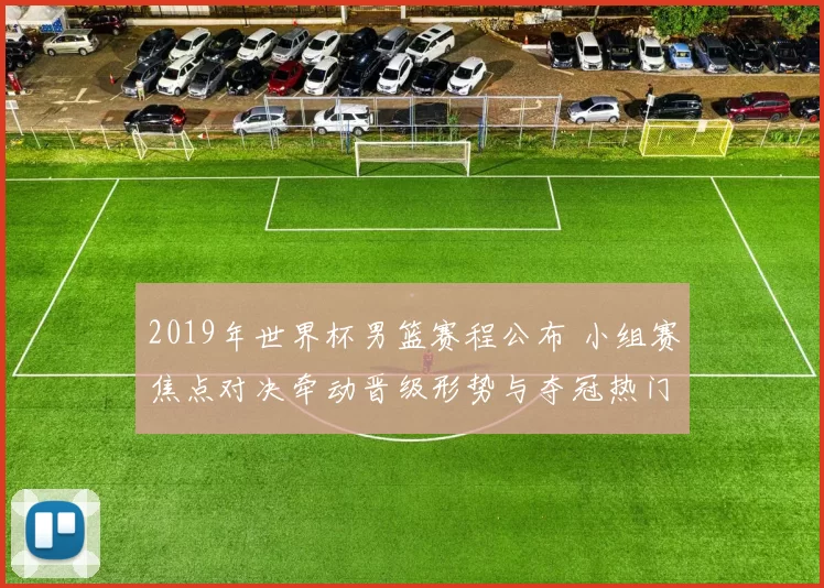 2019年世界杯男篮赛程公布 小组赛焦点对决牵动晋级形势与夺冠热门赛段