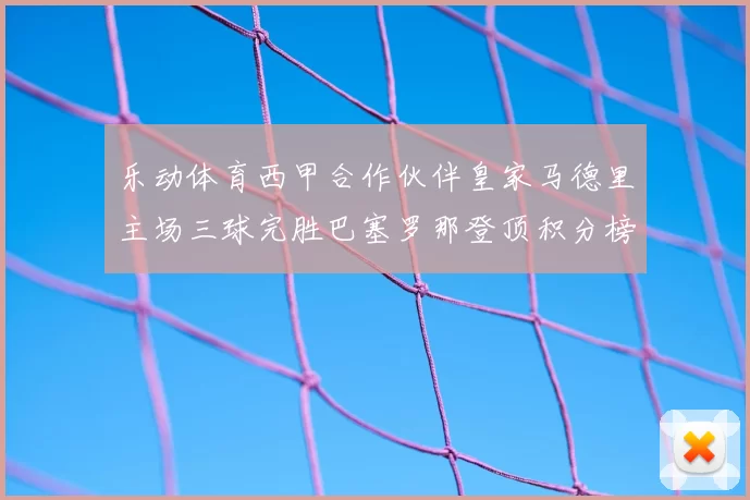 乐动体育西甲合作伙伴皇家马德里主场三球完胜巴塞罗那登顶积分榜